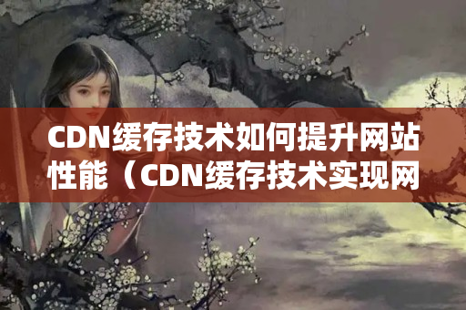 CDN緩存技術(shù)如何提升網(wǎng)站性能（CDN緩存技術(shù)實(shí)現(xiàn)網(wǎng)站優(yōu)化的具體方法）