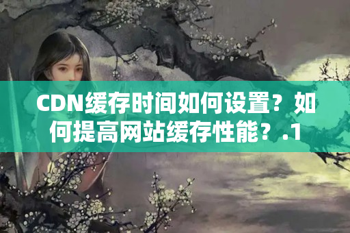 CDN緩存時(shí)間如何設(shè)置？如何提高網(wǎng)站緩存性能？