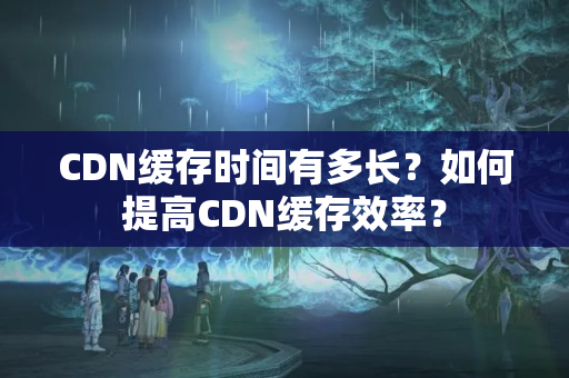 CDN緩存時間有多長？如何提高CDN緩存效率？