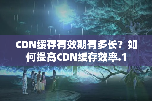 CDN緩存有效期有多長(zhǎng)？如何提高CDN緩存效率