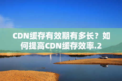 CDN緩存有效期有多長(zhǎng)？如何提高CDN緩存效率