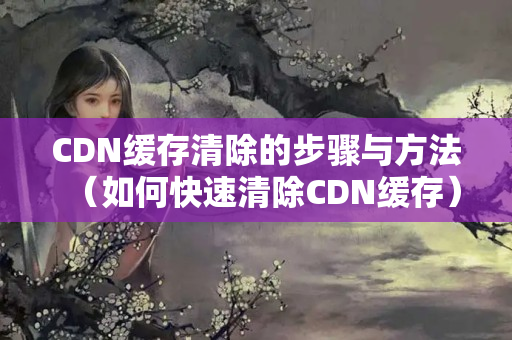 CDN緩存清除的步驟與方法（如何快速清除CDN緩存）