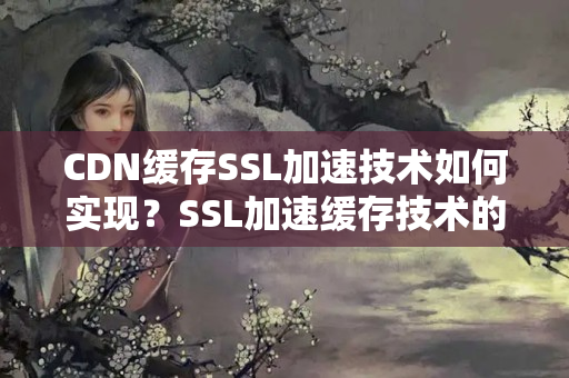 CDN緩存SSL加速技術(shù)如何實(shí)現(xiàn)？SSL加速緩存技術(shù)的優(yōu)勢(shì)有哪些？