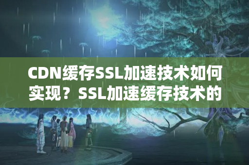 CDN緩存SSL加速技術(shù)如何實(shí)現(xiàn)？SSL加速緩存技術(shù)的優(yōu)勢(shì)有哪些？