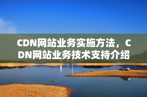 CDN網(wǎng)站業(yè)務(wù)實(shí)施方法，CDN網(wǎng)站業(yè)務(wù)技術(shù)支持介紹