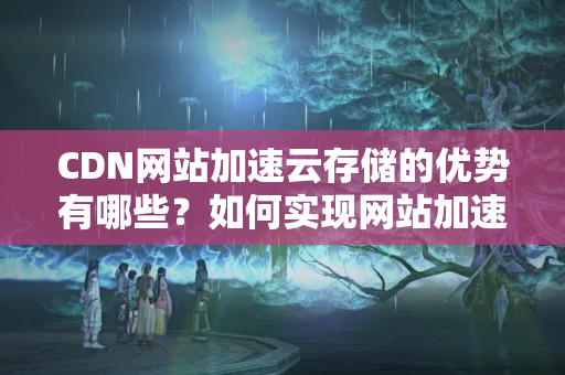 CDN網站加速云存儲的優(yōu)勢有哪些？如何實現網站加速云存儲？