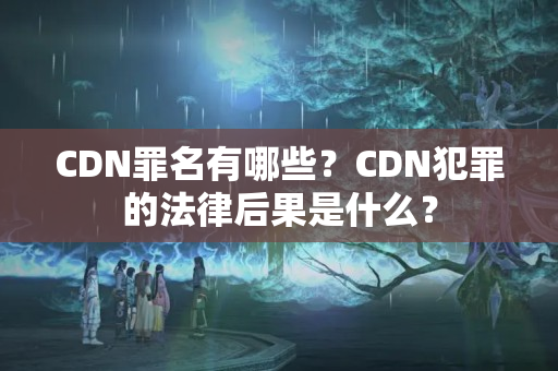 CDN罪名有哪些？CDN犯罪的法律后果是什么？