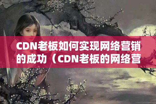 CDN老板如何實現(xiàn)網(wǎng)絡(luò)營銷的成功（CDN老板的網(wǎng)絡(luò)營銷步驟）