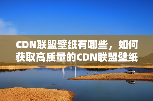 CDN聯(lián)盟壁紙有哪些，如何獲取高質(zhì)量的CDN聯(lián)盟壁紙