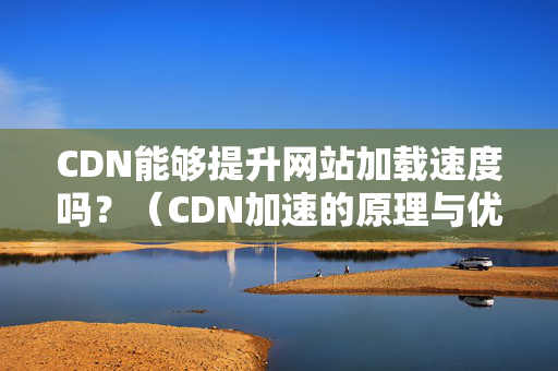 CDN能夠提升網(wǎng)站加載速度嗎？（CDN加速的原理與優(yōu)勢）