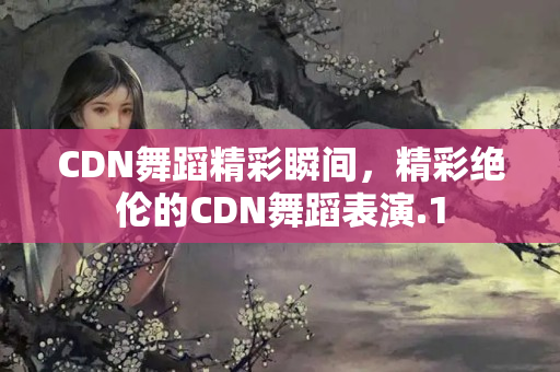 CDN舞蹈精彩瞬間，精彩絕倫的CDN舞蹈表演