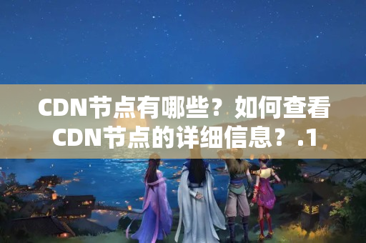 CDN節(jié)點(diǎn)有哪些？如何查看CDN節(jié)點(diǎn)的詳細(xì)信息？