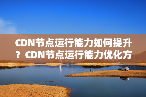 CDN節(jié)點(diǎn)運(yùn)行能力如何提升？CDN節(jié)點(diǎn)運(yùn)行能力優(yōu)化方法