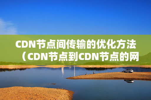 CDN節(jié)點(diǎn)間傳輸?shù)膬?yōu)化方法（CDN節(jié)點(diǎn)到CDN節(jié)點(diǎn)的網(wǎng)絡(luò)優(yōu)化）