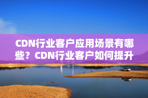 CDN行業(yè)客戶應(yīng)用場(chǎng)景有哪些？CDN行業(yè)客戶如何提升介紹質(zhì)量？