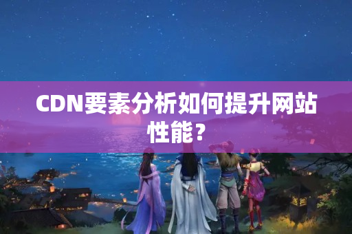 CDN要素分析如何提升網(wǎng)站性能？