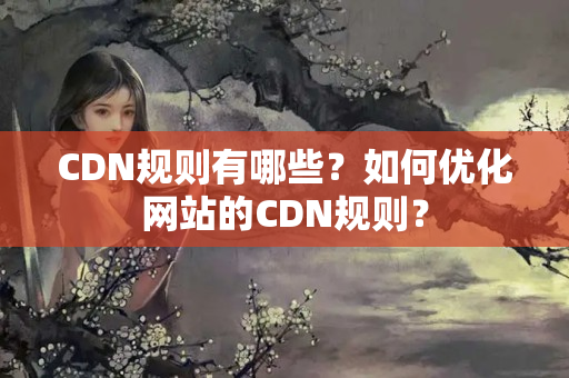 CDN規(guī)則有哪些？如何優(yōu)化網(wǎng)站的CDN規(guī)則？