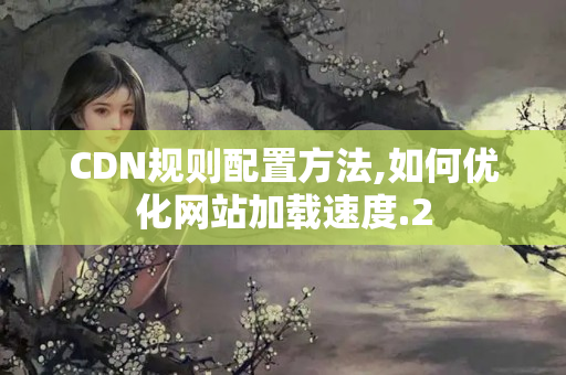 CDN規(guī)則配置方法,如何優(yōu)化網(wǎng)站加載速度