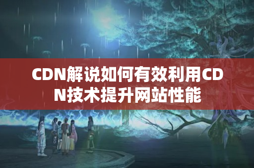 CDN解說如何有效利用CDN技術提升網(wǎng)站性能