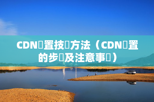 CDN設置技術方法（CDN設置的步驟及注意事項）