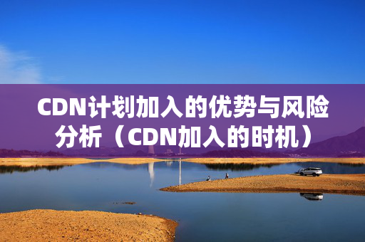 CDN計(jì)劃加入的優(yōu)勢(shì)與風(fēng)險(xiǎn)分析（CDN加入的時(shí)機(jī)）