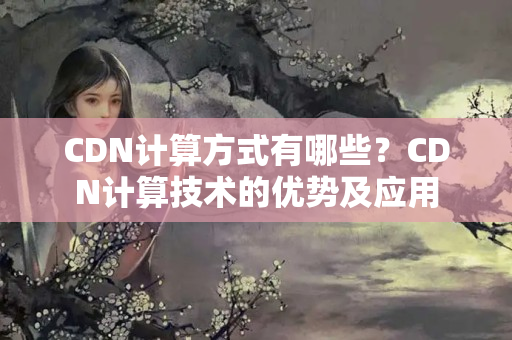 CDN計(jì)算方式有哪些？CDN計(jì)算技術(shù)的優(yōu)勢(shì)及應(yīng)用