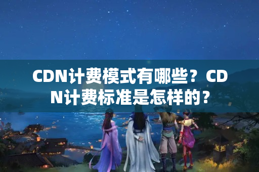 CDN計費模式有哪些？CDN計費標準是怎樣的？