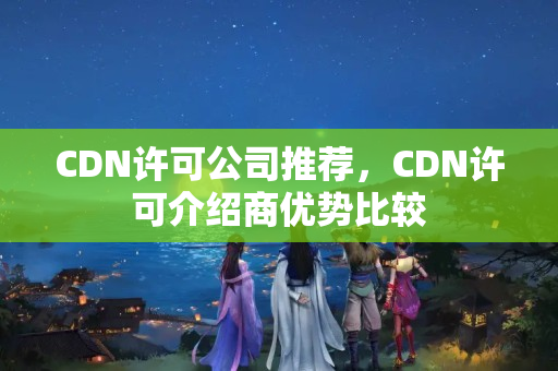 CDN許可公司推薦，CDN許可介紹商優(yōu)勢比較