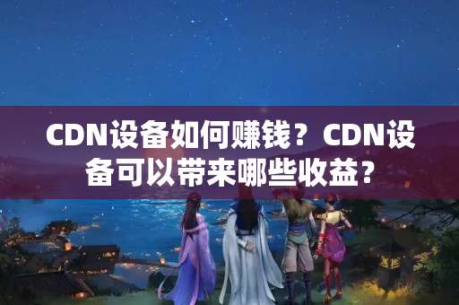 CDN設(shè)備如何賺錢？CDN設(shè)備可以帶來哪些收益？