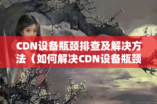 CDN設備瓶頸排查及解決方法（如何解決CDN設備瓶頸）