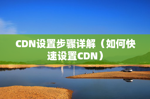 CDN設(shè)置步驟詳解（如何快速設(shè)置CDN）