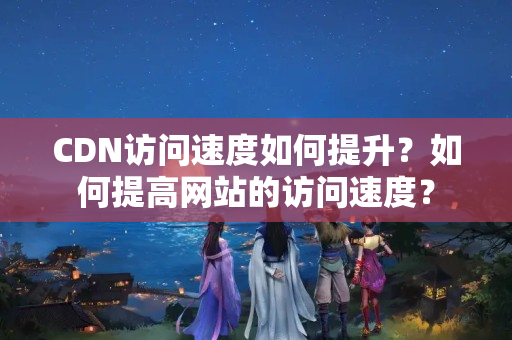 CDN訪問速度如何提升？如何提高網(wǎng)站的訪問速度？