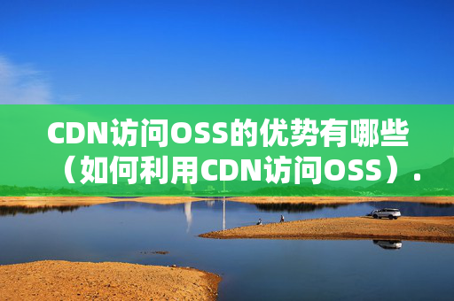 CDN訪問OSS的優(yōu)勢(shì)有哪些（如何利用CDN訪問OSS）