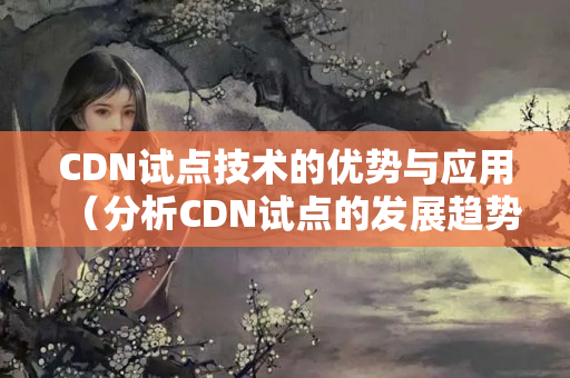 CDN試點(diǎn)技術(shù)的優(yōu)勢與應(yīng)用（分析CDN試點(diǎn)的發(fā)展趨勢）