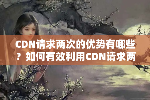 CDN請(qǐng)求兩次的優(yōu)勢(shì)有哪些？如何有效利用CDN請(qǐng)求兩次提升網(wǎng)站性能？