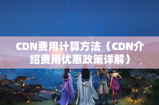 CDN費用計算方法（CDN介紹費用優(yōu)惠政策詳解）