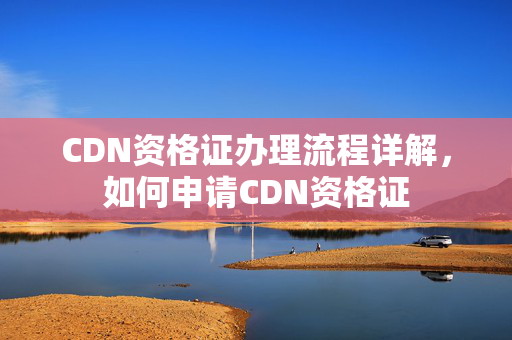 CDN資格證辦理流程詳解，如何申請CDN資格證