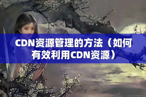 CDN資源管理的方法（如何有效利用CDN資源）