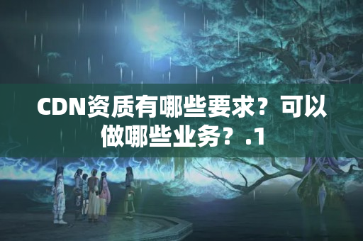 CDN資質(zhì)有哪些要求？可以做哪些業(yè)務(wù)？