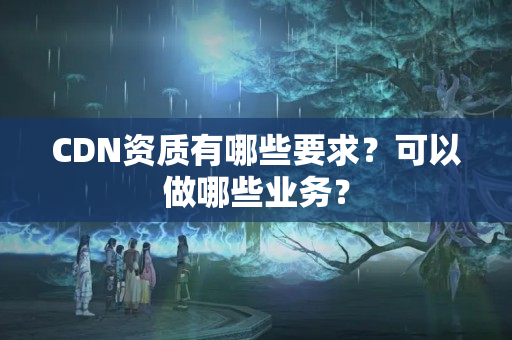 CDN資質(zhì)有哪些要求？可以做哪些業(yè)務(wù)？