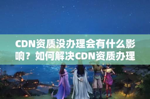 CDN資質沒辦理會有什么影響？如何解決CDN資質辦理問題？