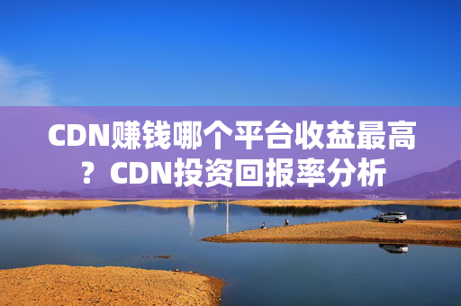 CDN賺錢哪個平臺收益最高？CDN投資回報率分析