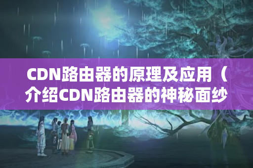 CDN路由器的原理及應(yīng)用（介紹CDN路由器的神秘面紗）