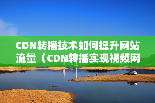 CDN轉(zhuǎn)播技術(shù)如何提升網(wǎng)站流量（CDN轉(zhuǎn)播實(shí)現(xiàn)視頻網(wǎng)站流暢觀看）