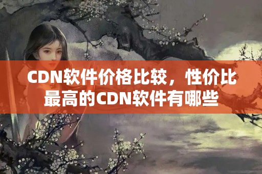 CDN軟件價(jià)格比較，性價(jià)比最高的CDN軟件有哪些