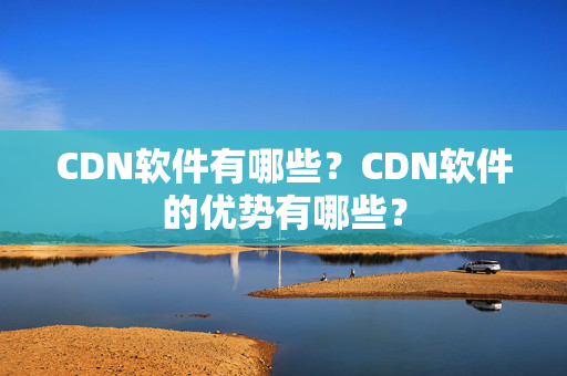 CDN軟件有哪些？CDN軟件的優(yōu)勢(shì)有哪些？