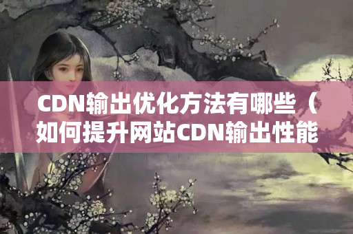 CDN輸出優(yōu)化方法有哪些（如何提升網(wǎng)站CDN輸出性能）