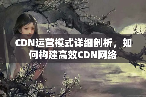 CDN運營模式詳細剖析，如何構(gòu)建高效CDN網(wǎng)絡