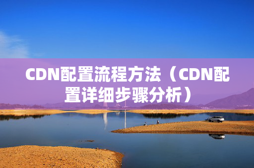 CDN配置流程方法（CDN配置詳細(xì)步驟分析）