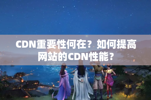 CDN重要性何在？如何提高網(wǎng)站的CDN性能？